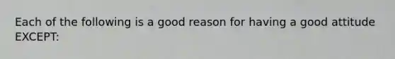 Each of the following is a good reason for having a good attitude EXCEPT: