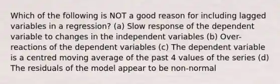 Which of the following is NOT a good reason for including lagged variables in a regression? (a) Slow response of the dependent variable to changes in the independent variables (b) Over-reactions of the dependent variables (c) The dependent variable is a centred moving average of the past 4 values of the series (d) The residuals of the model appear to be non-normal