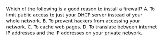 Which of the following is a good reason to install a firewall? A. To limit public access to just your DHCP server instead of your whole network. B. To prevent hackers from accessing your network. C. To cache web pages. D. To translate between internet IP addresses and the IP addresses on your private network.