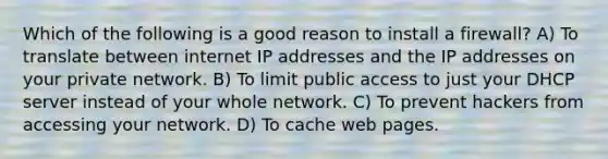 Which of the following is a good reason to install a firewall? A) To translate between internet IP addresses and the IP addresses on your private network. B) To limit public access to just your DHCP server instead of your whole network. C) To prevent hackers from accessing your network. D) To cache web pages.