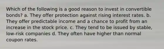 Which of the following is a good reason to invest in convertible bonds? a. They offer protection against rising interest rates. b. They offer predictable income and a chance to profit from an increase in the stock price. c. They tend to be issued by stable, low-risk companies d. They often have higher than normal coupon rates.