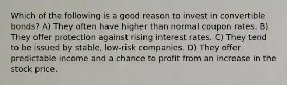 Which of the following is a good reason to invest in convertible bonds? A) They often have higher than normal coupon rates. B) They offer protection against rising interest rates. C) They tend to be issued by stable, low-risk companies. D) They offer predictable income and a chance to profit from an increase in the stock price.