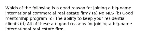 Which of the following is a good reason for joining a big-name international commercial real estate firm? (a) No MLS (b) Good mentorship program (c) The ability to keep your residential clients (d) All of these are good reasons for joining a big-name international real estate firm