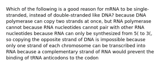 Which of the following is a good reason for mRNA to be single-stranded, instead of double-stranded like DNA? because DNA polymerase can copy two strands at once, but RNA polymerase cannot because RNA nucleotides cannot pair with other RNA nucleotides because RNA can only be synthesized from 5( to 3(, so copying the opposite strand of DNA is impossible because only one strand of each chromosome can be transcribed into RNA because a complementary strand of RNA would prevent the binding of tRNA anticodons to the codon