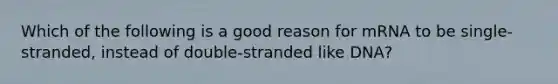 Which of the following is a good reason for mRNA to be single-stranded, instead of double-stranded like DNA?