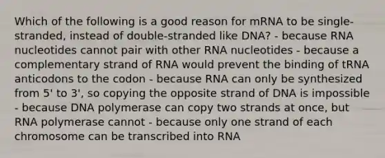 Which of the following is a good reason for mRNA to be single-stranded, instead of double-stranded like DNA? - because RNA nucleotides cannot pair with other RNA nucleotides - because a complementary strand of RNA would prevent the binding of tRNA anticodons to the codon - because RNA can only be synthesized from 5' to 3', so copying the opposite strand of DNA is impossible - because DNA polymerase can copy two strands at once, but RNA polymerase cannot - because only one strand of each chromosome can be transcribed into RNA