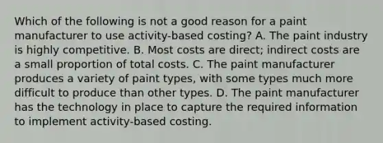 Which of the following is not a good reason for a paint manufacturer to use​ activity-based costing? A. The paint industry is highly competitive. B. Most costs are​ direct; indirect costs are a small proportion of total costs. C. The paint manufacturer produces a variety of paint​ types, with some types much more difficult to produce than other types. D. The paint manufacturer has the technology in place to capture the required information to implement​ activity-based costing.