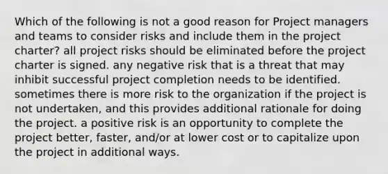 Which of the following is not a good reason for Project managers and teams to consider risks and include them in the project charter? all project risks should be eliminated before the project charter is signed. any negative risk that is a threat that may inhibit successful project completion needs to be identified. sometimes there is more risk to the organization if the project is not undertaken, and this provides additional rationale for doing the project. a positive risk is an opportunity to complete the project better, faster, and/or at lower cost or to capitalize upon the project in additional ways.