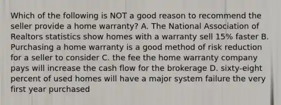 Which of the following is NOT a good reason to recommend the seller provide a home warranty? A. The National Association of Realtors statistics show homes with a warranty sell 15% faster B. Purchasing a home warranty is a good method of <a href='https://www.questionai.com/knowledge/koCyXUXvlP-risk-reduction' class='anchor-knowledge'>risk reduction</a> for a seller to consider C. the fee the home warranty company pays will increase the <a href='https://www.questionai.com/knowledge/kXoqoBRFeQ-cash-flow' class='anchor-knowledge'>cash flow</a> for the brokerage D. sixty-eight percent of used homes will have a major system failure the very first year purchased