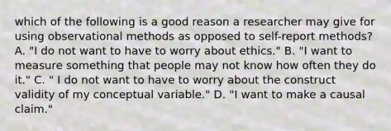 which of the following is a good reason a researcher may give for using observational methods as opposed to self-report methods? A. "I do not want to have to worry about ethics." B. "I want to measure something that people may not know how often they do it." C. " I do not want to have to worry about the construct validity of my conceptual variable." D. "I want to make a causal claim."