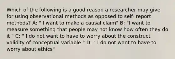 Which of the following is a good reason a researcher may give for using observational methods as opposed to self- report methods? A: " I want to make a causal claim" B: "I want to measure something that people may not know how often they do it " C: " I do not want to have to worry about the construct validity of conceptual variable " D: " I do not want to have to worry about ethics"