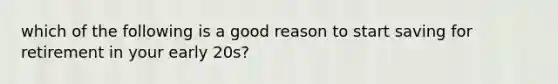 which of the following is a good reason to start saving for retirement in your early 20s?