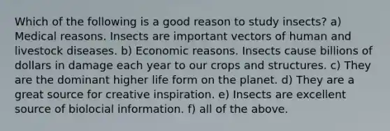 Which of the following is a good reason to study insects? a) Medical reasons. Insects are important vectors of human and livestock diseases. b) Economic reasons. Insects cause billions of dollars in damage each year to our crops and structures. c) They are the dominant higher life form on the planet. d) They are a great source for creative inspiration. e) Insects are excellent source of biolocial information. f) all of the above.