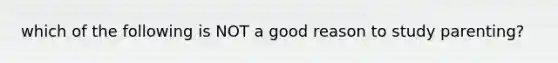 which of the following is NOT a good reason to study parenting?