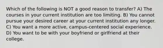 Which of the following is NOT a good reason to transfer? A) The courses in your current institution are too limiting. B) You cannot pursue your desired career at your current institution any longer. C) You want a more active, campus-centered social experience. D) You want to be with your boyfriend or girlfriend at their college.