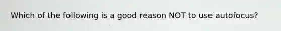 Which of the following is a good reason NOT to use autofocus?