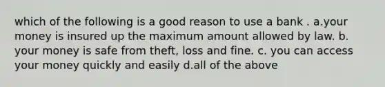 which of the following is a good reason to use a bank . a.your money is insured up the maximum amount allowed by law. b. your money is safe from theft, loss and fine. c. you can access your money quickly and easily d.all of the above