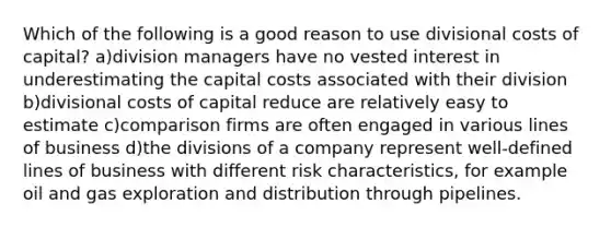 Which of the following is a good reason to use divisional costs of capital? a)division managers have no vested interest in underestimating the capital costs associated with their division b)divisional costs of capital reduce are relatively easy to estimate c)comparison firms are often engaged in various lines of business d)the divisions of a company represent well-defined lines of business with different risk characteristics, for example oil and gas exploration and distribution through pipelines.