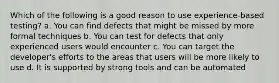 Which of the following is a good reason to use experience-based testing? a. You can find defects that might be missed by more formal techniques b. You can test for defects that only experienced users would encounter c. You can target the developer's efforts to the areas that users will be more likely to use d. It is supported by strong tools and can be automated