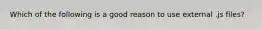 Which of the following is a good reason to use external .js files?