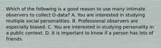 Which of the following is a good reason to use many intimate observers to collect O-data? A. You are interested in studying multiple social personalities. B. Professional observers are especially biased. C. You are interested in studying personality in a public context. D. It is important to know if a person has lots of friends.