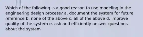 Which of the following is a good reason to use modeling in the engineering design process? a. document the system for future reference b. none of the above c. all of the above d. improve quality of the system e. ask and efficiently answer questions about the system