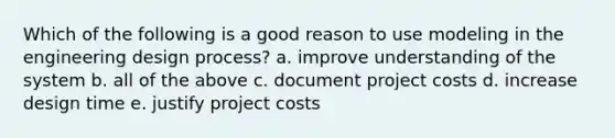 Which of the following is a good reason to use modeling in the engineering design process? a. improve understanding of the system b. all of the above c. document project costs d. increase design time e. justify project costs