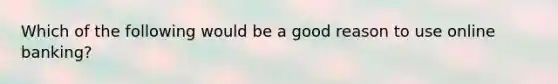 Which of the following would be a good reason to use online banking?