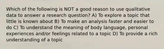 Which of the following is NOT a good reason to use qualitative data to answer a research question? A) To explore a topic that little is known about B) To make an analysis faster and easier to do C) To understand the meaning of body language, personal experiences and/or feelings related to a topic D) To provide a rich understanding of a topic