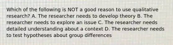 Which of the following is NOT a good reason to use qualitative research? A. The researcher needs to develop theory B. The researcher needs to explore an issue C. The researcher needs detailed understanding about a context D. The researcher needs to test hypotheses about group differences