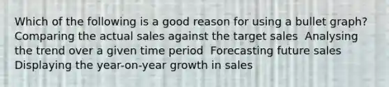 Which of the following is a good reason for using a bullet graph? ​ Comparing the actual sales against the target sales ​ Analysing the trend over a given time period ​ Forecasting future sales ​ Displaying the year-on-year growth in sales