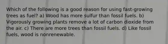 Which of the following is a good reason for using fast-growing trees as fuel? a) Wood has more sulfur than fossil fuels. b) Vigorously growing plants remove a lot of carbon dioxide from the air. c) There are more trees than fossil fuels. d) Like fossil fuels, wood is nonrenewable.