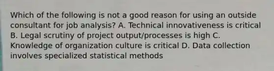 Which of the following is not a good reason for using an outside consultant for job analysis? A. Technical innovativeness is critical B. Legal scrutiny of project output/processes is high C. Knowledge of organization culture is critical D. Data collection involves specialized statistical methods