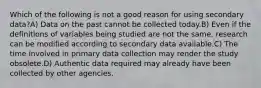 Which of the following is not a good reason for using secondary data?A) Data on the past cannot be collected today.B) Even if the definitions of variables being studied are not the same, research can be modified according to secondary data available.C) The time involved in primary data collection may render the study obsolete.D) Authentic data required may already have been collected by other agencies.