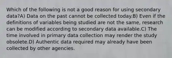 Which of the following is not a good reason for using secondary data?A) Data on the past cannot be collected today.B) Even if the definitions of variables being studied are not the same, research can be modified according to secondary data available.C) The time involved in primary data collection may render the study obsolete.D) Authentic data required may already have been collected by other agencies.