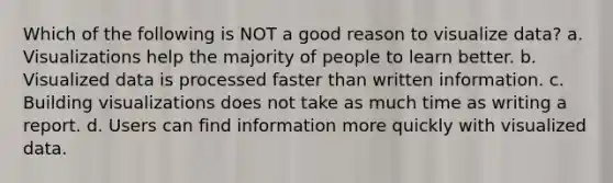 Which of the following is NOT a good reason to visualize data? a. Visualizations help the majority of people to learn better. b. Visualized data is processed faster than written information. c. Building visualizations does not take as much time as writing a report. d. Users can find information more quickly with visualized data.