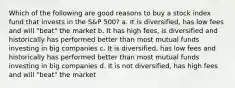 Which of the following are good reasons to buy a stock index fund that invests in the S&P 500? a. It is diversified, has low fees and will "beat" the market b. It has high fees, is diversified and historically has performed better than most mutual funds investing in big companies c. It is diversified, has low fees and historically has performed better than most mutual funds investing in big companies d. It is not diversified, has high fees and will "beat" the market