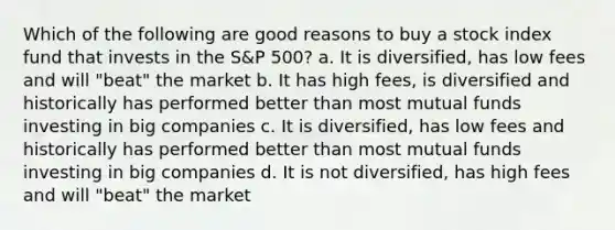 Which of the following are good reasons to buy a stock index fund that invests in the S&P 500? a. It is diversified, has low fees and will "beat" the market b. It has high fees, is diversified and historically has performed better than most mutual funds investing in big companies c. It is diversified, has low fees and historically has performed better than most mutual funds investing in big companies d. It is not diversified, has high fees and will "beat" the market