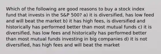 Which of the following are good reasons to buy a stock index fund that invests in the S&P 500? a) it is diversified, has low feed and will beat the market b) it has high fees, is diversified and historically has performed better than most mutual funds c) it is diversified, has low fees and historically has performed better than most mutual funds investing in big companies d) it is not diversified, has high fees and will beat the market