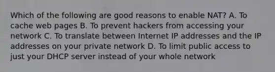 Which of the following are good reasons to enable NAT? A. To cache web pages B. To prevent hackers from accessing your network C. To translate between Internet IP addresses and the IP addresses on your private network D. To limit public access to just your DHCP server instead of your whole network