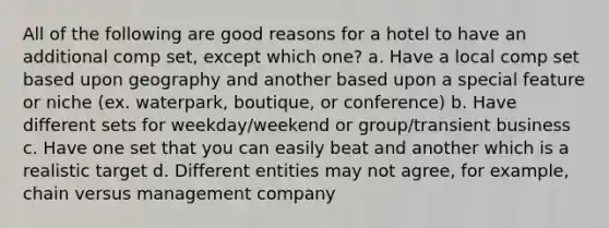 All of the following are good reasons for a hotel to have an additional comp set, except which one? a. Have a local comp set based upon geography and another based upon a special feature or niche (ex. waterpark, boutique, or conference) b. Have different sets for weekday/weekend or group/transient business c. Have one set that you can easily beat and another which is a realistic target d. Different entities may not agree, for example, chain versus management company