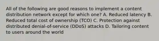 All of the following are good reasons to implement a content distribution network except for which one? A. Reduced latency B. Reduced total cost of ownership (TCO) C. Protection against distributed denial-of-service (DDoS) attacks D. Tailoring content to users around the world