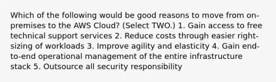 Which of the following would be good reasons to move from on-premises to the AWS Cloud? (Select TWO.) 1. Gain access to free technical support services 2. Reduce costs through easier right-sizing of workloads 3. Improve agility and elasticity 4. Gain end-to-end operational management of the entire infrastructure stack 5. Outsource all security responsibility