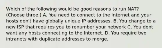 Which of the following would be good reasons to run NAT? (Choose three.) A. You need to connect to the Internet and your hosts don't have globally unique IP addresses. B. You change to a new ISP that requires you to renumber your network C. You dont want any hosts connecting to the Internet. D. You require two intranets with duplicate addresses to merge.