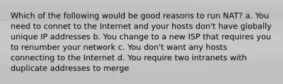 Which of the following would be good reasons to run NAT? a. You need to connet to the Internet and your hosts don't have globally unique IP addresses b. You change to a new ISP that requires you to renumber your network c. You don't want any hosts connecting to the Internet d. You require two intranets with duplicate addresses to merge