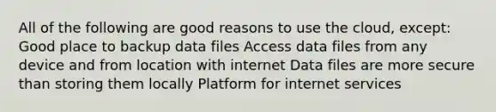 All of the following are good reasons to use the cloud, except: Good place to backup data files Access data files from any device and from location with internet Data files are more secure than storing them locally Platform for internet services