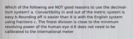 Which of the following are NOT good reasons to use the decimal-inch system? a. Convertibility in and out of the metric system is easy b.Rounding off is easier than it is with the English system using fractions c. The finest division is close to the minimum resolving power of the human eye d.It does not need to be calibrated to the international meter