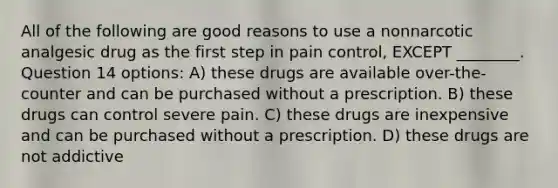 All of the following are good reasons to use a nonnarcotic analgesic drug as the first step in pain control, EXCEPT ________. Question 14 options: A) these drugs are available over-the-counter and can be purchased without a prescription. B) these drugs can control severe pain. C) these drugs are inexpensive and can be purchased without a prescription. D) these drugs are not addictive