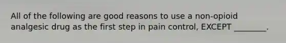 All of the following are good reasons to use a non-opioid analgesic drug as the first step in pain control, EXCEPT ________.