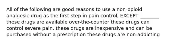 All of the following are good reasons to use a non-opioid analgesic drug as the first step in pain control, EXCEPT ________. these drugs are available over-the-counter these drugs can control severe pain. these drugs are inexpensive and can be purchased without a prescription these drugs are non-addicting